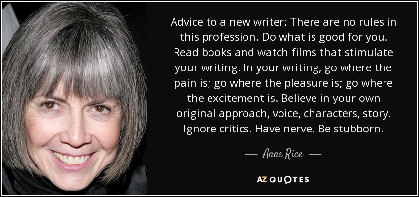 Advice to a new writer: There are no rules in this profession. Do what is good for you. Read books and watch films that stimulate your writing. In your writing, go where the pain is; go where the pleasure is; go where the excitement is. Believe in your own original approach, voice, characters, story. Ignore critics. Have nerve. Be stubborn. - Anne Rice