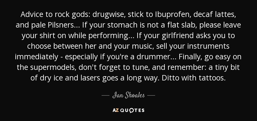 Advice to rock gods: drugwise, stick to Ibuprofen, decaf lattes, and pale Pilsners ... If your stomach is not a flat slab, please leave your shirt on while performing ... If your girlfriend asks you to choose between her and your music, sell your instruments immediately - especially if you're a drummer ... Finally, go easy on the supermodels, don't forget to tune, and remember: a tiny bit of dry ice and lasers goes a long way. Ditto with tattoos. - Ian Shoales