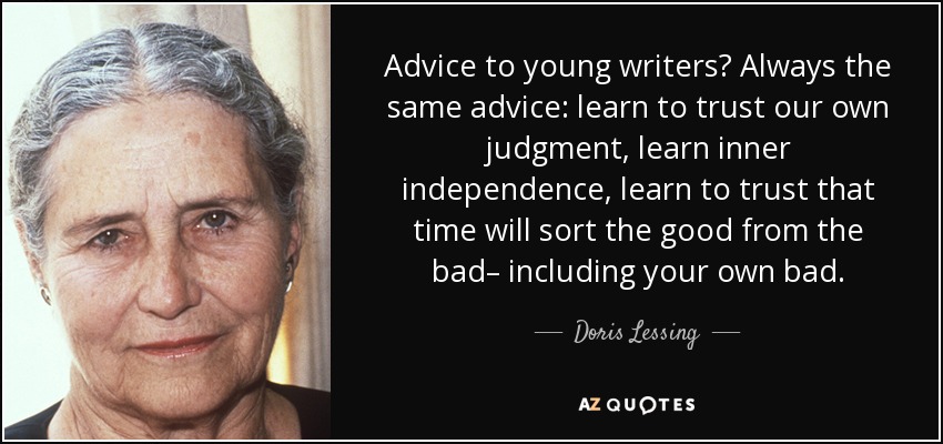 Advice to young writers? Always the same advice: learn to trust our own judgment, learn inner independence, learn to trust that time will sort the good from the bad– including your own bad. - Doris Lessing