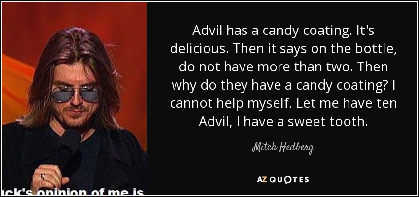 Advil has a candy coating. It's delicious. Then it says on the bottle, do not have more than two. Then why do they have a candy coating? I cannot help myself. Let me have ten Advil, I have a sweet tooth. - Mitch Hedberg