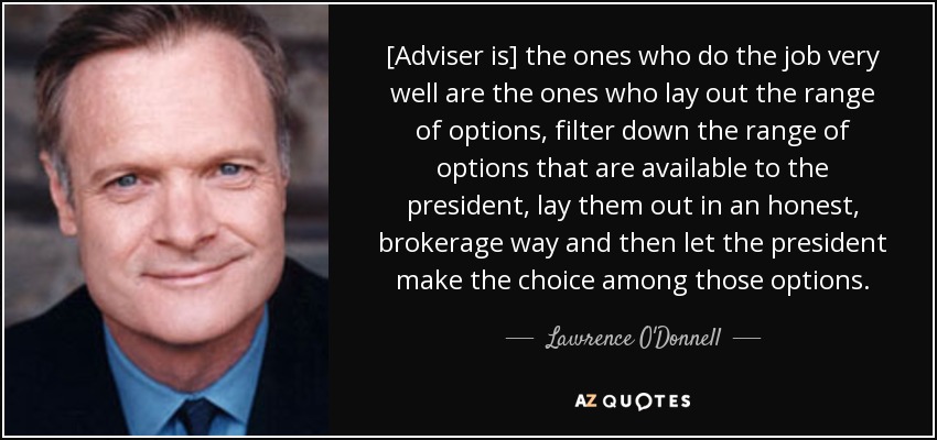 [Adviser is] the ones who do the job very well are the ones who lay out the range of options, filter down the range of options that are available to the president, lay them out in an honest, brokerage way and then let the president make the choice among those options. - Lawrence O'Donnell