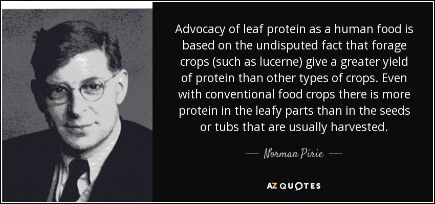 Advocacy of leaf protein as a human food is based on the undisputed fact that forage crops (such as lucerne) give a greater yield of protein than other types of crops. Even with conventional food crops there is more protein in the leafy parts than in the seeds or tubs that are usually harvested. - Norman Pirie