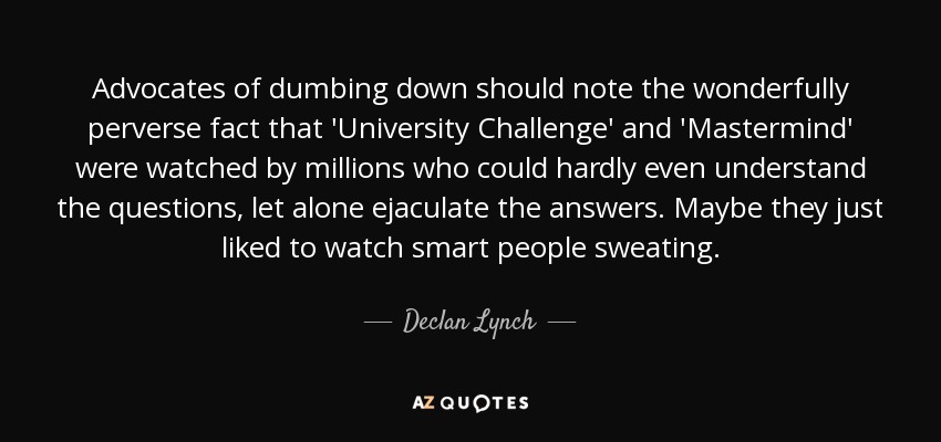 Advocates of dumbing down should note the wonderfully perverse fact that 'University Challenge' and 'Mastermind' were watched by millions who could hardly even understand the questions, let alone ejaculate the answers. Maybe they just liked to watch smart people sweating. - Declan Lynch