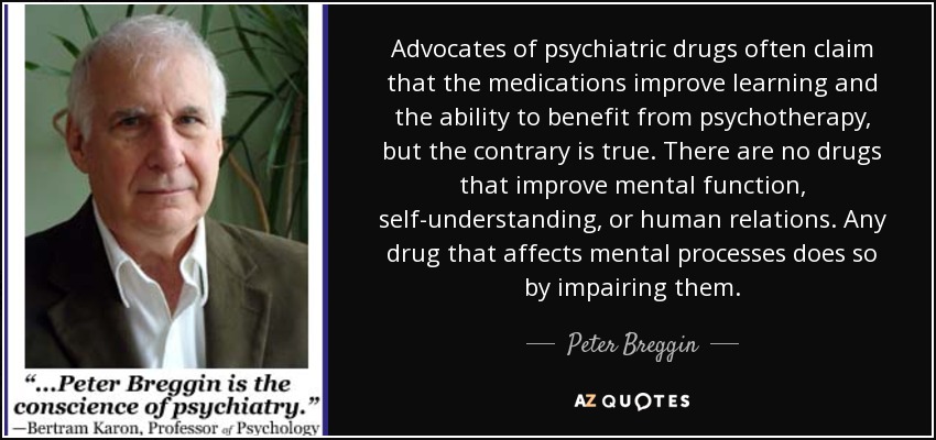 Advocates of psychiatric drugs often claim that the medications improve learning and the ability to benefit from psychotherapy, but the contrary is true. There are no drugs that improve mental function, self-understanding, or human relations. Any drug that affects mental processes does so by impairing them. - Peter Breggin
