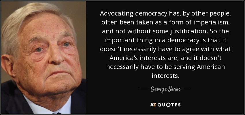 Advocating democracy has, by other people, often been taken as a form of imperialism, and not without some justification. So the important thing in a democracy is that it doesn't necessarily have to agree with what America's interests are, and it doesn't necessarily have to be serving American interests. - George Soros