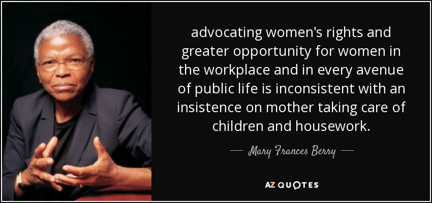 advocating women's rights and greater opportunity for women in the workplace and in every avenue of public life is inconsistent with an insistence on mother taking care of children and housework. - Mary Frances Berry