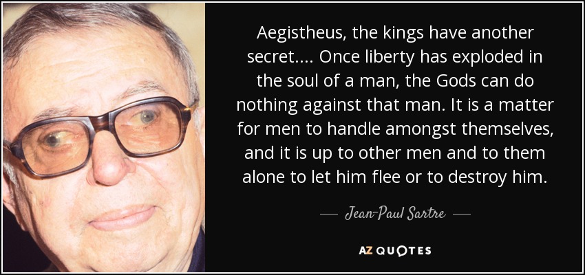 Aegistheus, the kings have another secret.... Once liberty has exploded in the soul of a man, the Gods can do nothing against that man. It is a matter for men to handle amongst themselves, and it is up to other men and to them alone to let him flee or to destroy him. - Jean-Paul Sartre