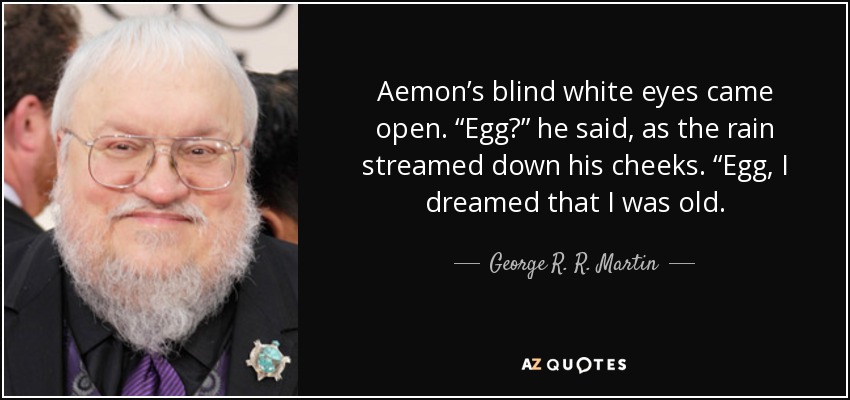 Aemon’s blind white eyes came open. “Egg?” he said, as the rain streamed down his cheeks. “Egg, I dreamed that I was old. - George R. R. Martin