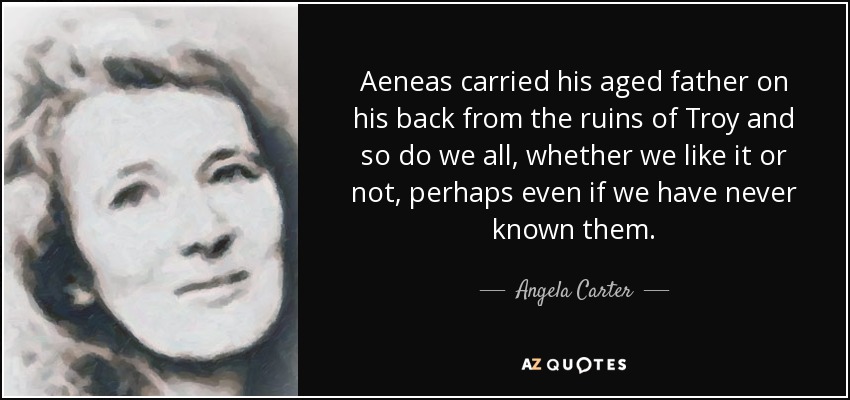Aeneas carried his aged father on his back from the ruins of Troy and so do we all, whether we like it or not, perhaps even if we have never known them. - Angela Carter