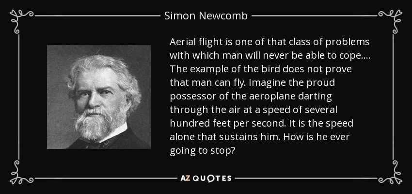 Aerial flight is one of that class of problems with which man will never be able to cope. . . . The example of the bird does not prove that man can fly. Imagine the proud possessor of the aeroplane darting through the air at a speed of several hundred feet per second. It is the speed alone that sustains him. How is he ever going to stop? - Simon Newcomb