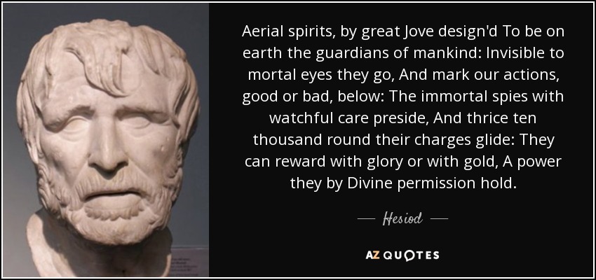 Aerial spirits, by great Jove design'd To be on earth the guardians of mankind: Invisible to mortal eyes they go, And mark our actions, good or bad, below: The immortal spies with watchful care preside, And thrice ten thousand round their charges glide: They can reward with glory or with gold, A power they by Divine permission hold. - Hesiod