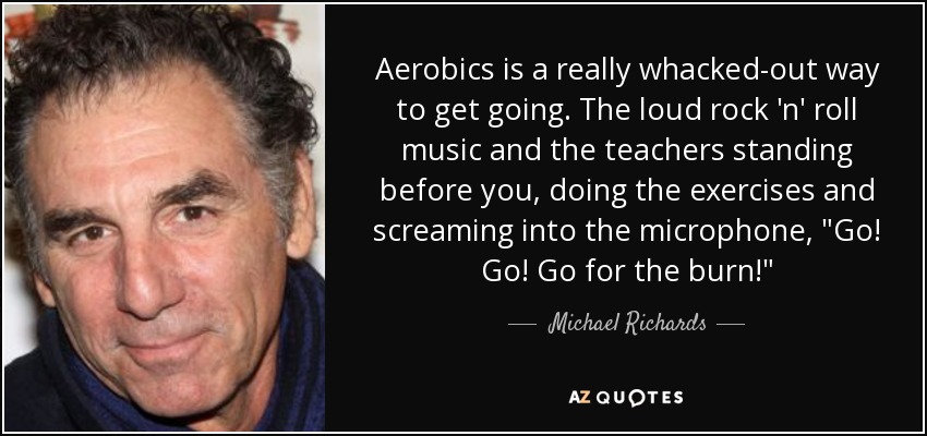 Aerobics is a really whacked-out way to get going. The loud rock 'n' roll music and the teachers standing before you, doing the exercises and screaming into the microphone, 