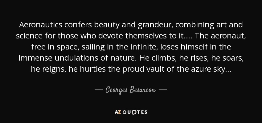Aeronautics confers beauty and grandeur, combining art and science for those who devote themselves to it. . . . The aeronaut, free in space, sailing in the infinite, loses himself in the immense undulations of nature. He climbs, he rises, he soars, he reigns, he hurtles the proud vault of the azure sky . . . - Georges Besancon