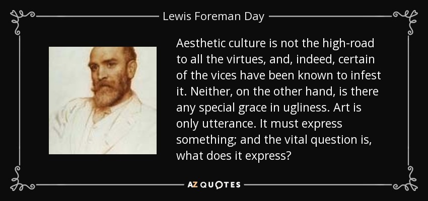 Aesthetic culture is not the high-road to all the virtues, and, indeed, certain of the vices have been known to infest it. Neither, on the other hand, is there any special grace in ugliness. Art is only utterance. It must express something; and the vital question is, what does it express? - Lewis Foreman Day