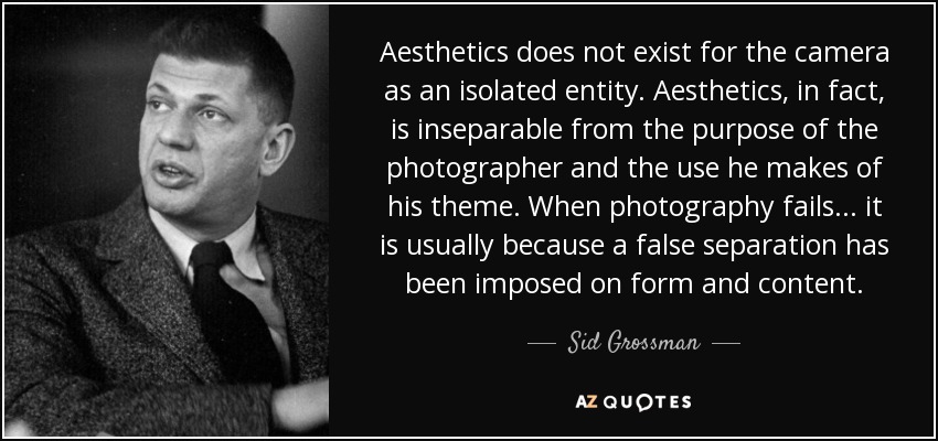 Aesthetics does not exist for the camera as an isolated entity. Aesthetics, in fact, is inseparable from the purpose of the photographer and the use he makes of his theme. When photography fails... it is usually because a false separation has been imposed on form and content. - Sid Grossman