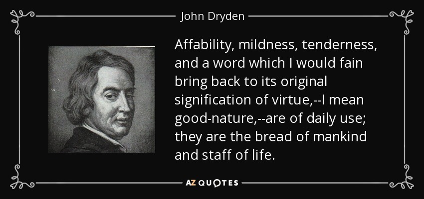 Affability, mildness, tenderness, and a word which I would fain bring back to its original signification of virtue,--I mean good-nature,--are of daily use; they are the bread of mankind and staff of life. - John Dryden