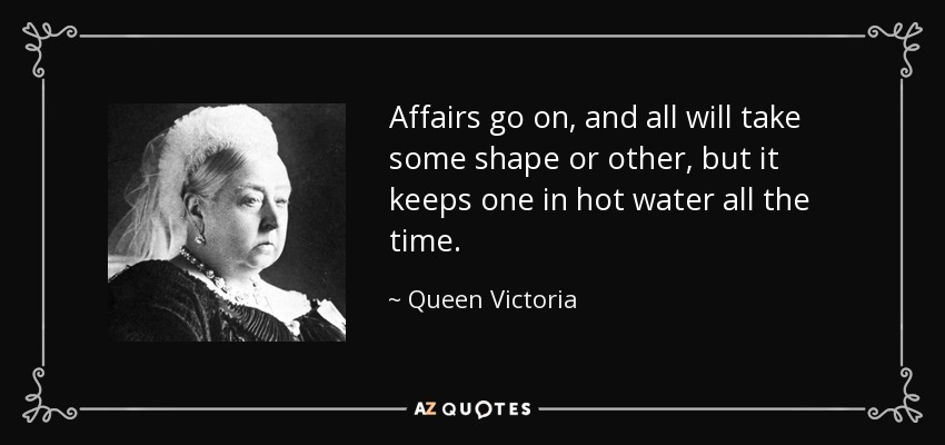 Affairs go on, and all will take some shape or other, but it keeps one in hot water all the time. - Queen Victoria
