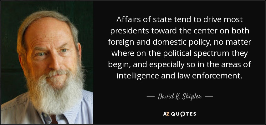 Affairs of state tend to drive most presidents toward the center on both foreign and domestic policy, no matter where on the political spectrum they begin, and especially so in the areas of intelligence and law enforcement. - David K. Shipler