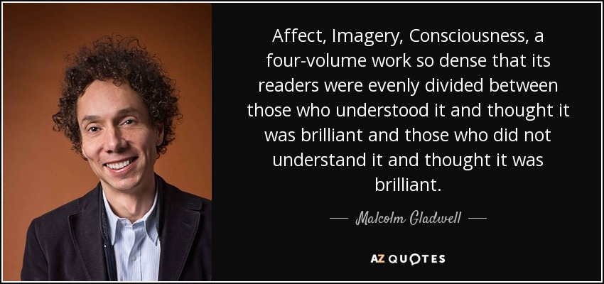 Affect, Imagery, Consciousness, a four-volume work so dense that its readers were evenly divided between those who understood it and thought it was brilliant and those who did not understand it and thought it was brilliant. - Malcolm Gladwell