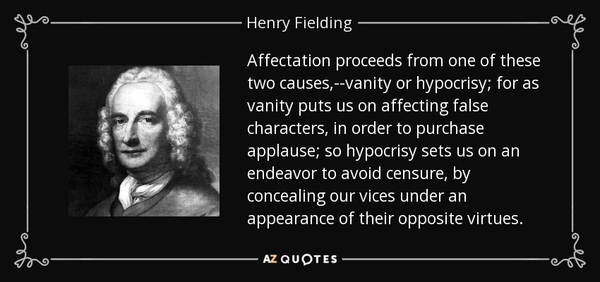 Affectation proceeds from one of these two causes,--vanity or hypocrisy; for as vanity puts us on affecting false characters, in order to purchase applause; so hypocrisy sets us on an endeavor to avoid censure, by concealing our vices under an appearance of their opposite virtues. - Henry Fielding