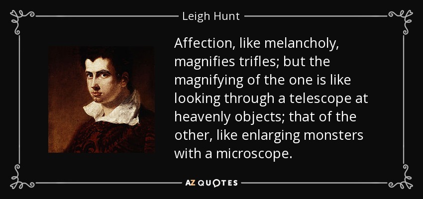 Affection, like melancholy, magnifies trifles; but the magnifying of the one is like looking through a telescope at heavenly objects; that of the other, like enlarging monsters with a microscope. - Leigh Hunt
