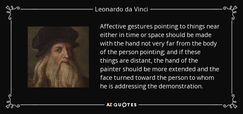 Affective gestures pointing to things near either in time or space should be made with the hand not very far from the body of the person pointing; and if these things are distant, the hand of the painter should be more extended and the face turned toward the person to whom he is addressing the demonstration. - Leonardo da Vinci