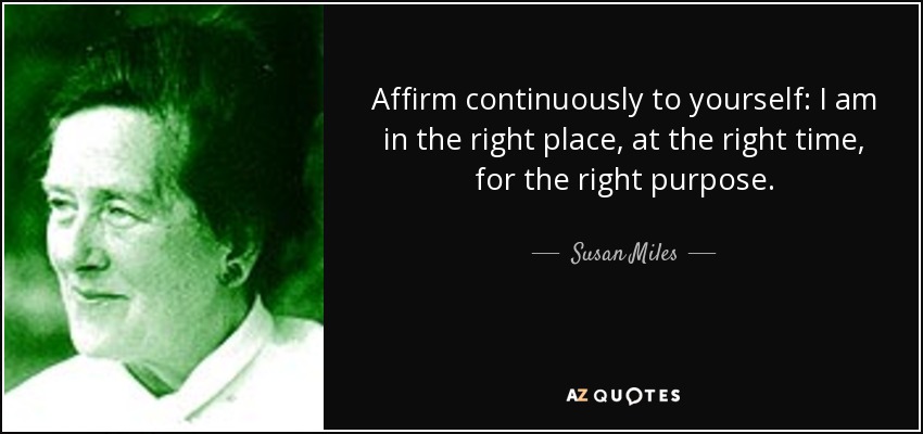 Affirm continuously to yourself: I am in the right place, at the right time, for the right purpose. - Susan Miles
