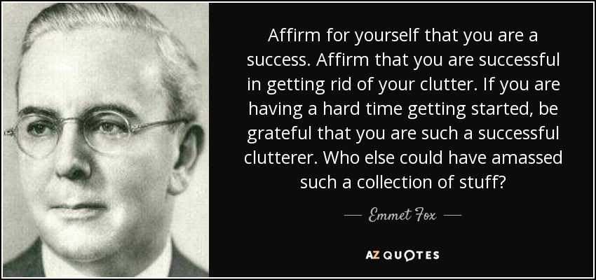 Affirm for yourself that you are a success. Affirm that you are successful in getting rid of your clutter. If you are having a hard time getting started, be grateful that you are such a successful clutterer. Who else could have amassed such a collection of stuff? - Emmet Fox