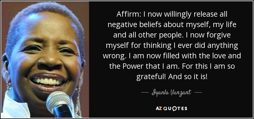 Affirm: I now willingly release all negative beliefs about myself, my life and all other people. I now forgive myself for thinking I ever did anything wrong. I am now filled with the love and the Power that I am. For this I am so grateful! And so it is! - Iyanla Vanzant