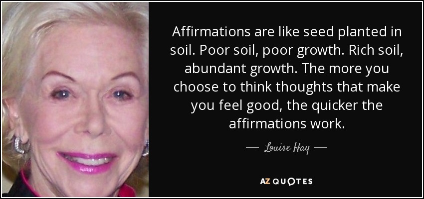 Affirmations are like seed planted in soil. Poor soil, poor growth. Rich soil, abundant growth. The more you choose to think thoughts that make you feel good, the quicker the affirmations work. - Louise Hay