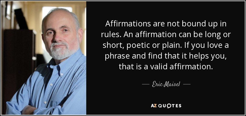 Affirmations are not bound up in rules. An affirmation can be long or short, poetic or plain. If you love a phrase and find that it helps you, that is a valid affirmation. - Eric Maisel