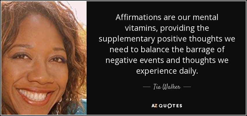 Affirmations are our mental vitamins, providing the supplementary positive thoughts we need to balance the barrage of negative events and thoughts we experience daily. - Tia Walker