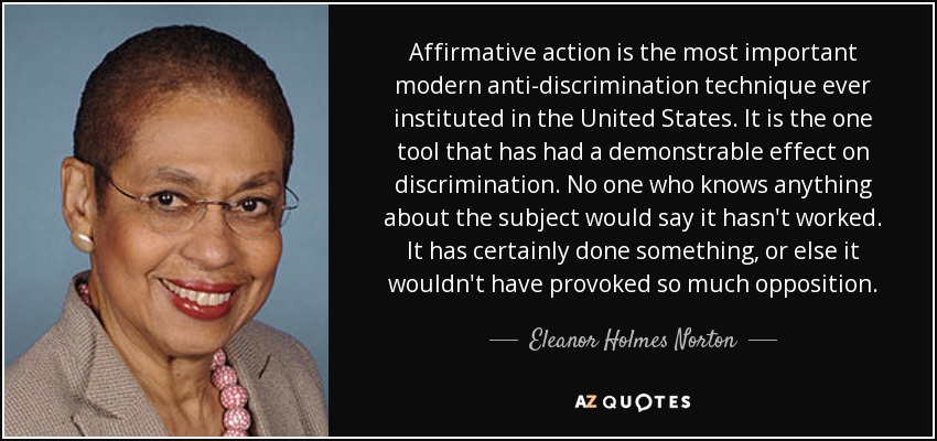 Affirmative action is the most important modern anti-discrimination technique ever instituted in the United States. It is the one tool that has had a demonstrable effect on discrimination. No one who knows anything about the subject would say it hasn't worked. It has certainly done something, or else it wouldn't have provoked so much opposition. - Eleanor Holmes Norton