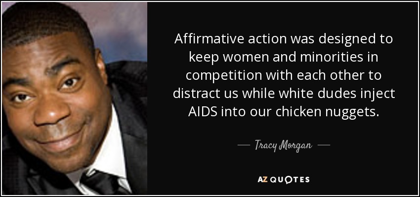 Affirmative action was designed to keep women and minorities in competition with each other to distract us while white dudes inject AIDS into our chicken nuggets. - Tracy Morgan