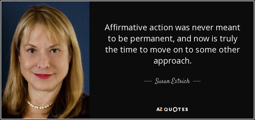 Affirmative action was never meant to be permanent, and now is truly the time to move on to some other approach. - Susan Estrich