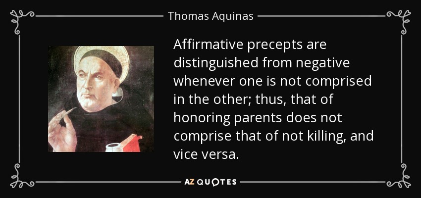 Affirmative precepts are distinguished from negative whenever one is not comprised in the other; thus, that of honoring parents does not comprise that of not killing, and vice versa. - Thomas Aquinas