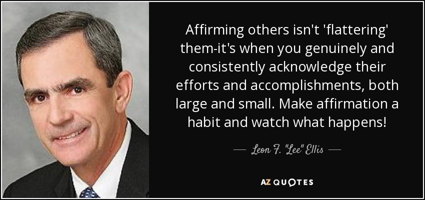 Affirming others isn't 'flattering' them-it's when you genuinely and consistently acknowledge their efforts and accomplishments, both large and small. Make affirmation a habit and watch what happens! - Leon F. 
