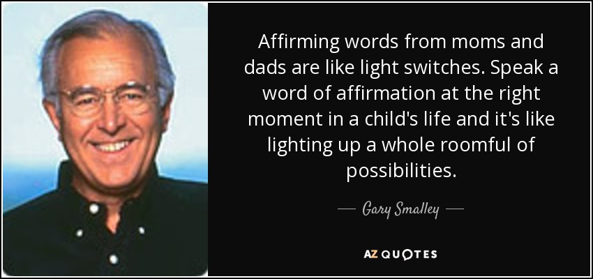 Affirming words from moms and dads are like light switches. Speak a word of affirmation at the right moment in a child's life and it's like lighting up a whole roomful of possibilities. - Gary Smalley