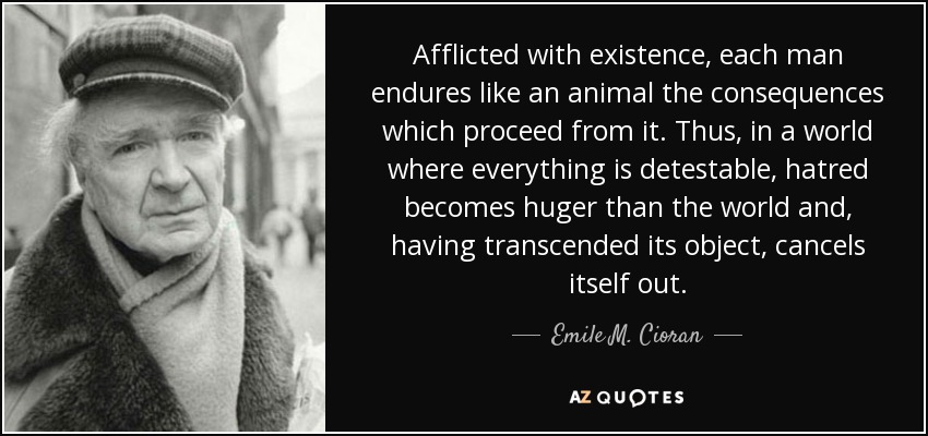 Afflicted with existence, each man endures like an animal the consequences which proceed from it. Thus, in a world where everything is detestable, hatred becomes huger than the world and, having transcended its object, cancels itself out. - Emile M. Cioran