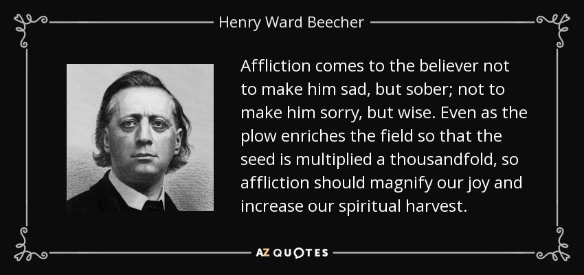 Affliction comes to the believer not to make him sad, but sober; not to make him sorry, but wise. Even as the plow enriches the field so that the seed is multiplied a thousandfold, so affliction should magnify our joy and increase our spiritual harvest. - Henry Ward Beecher