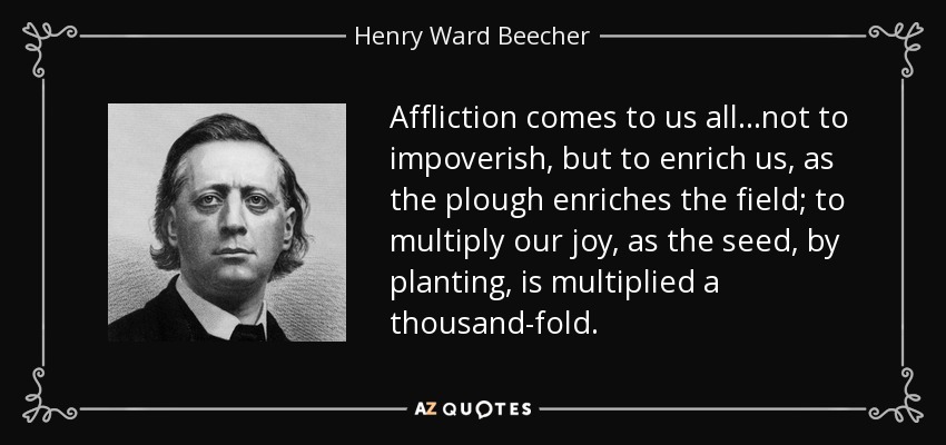 Affliction comes to us all ...not to impoverish, but to enrich us, as the plough enriches the field; to multiply our joy, as the seed, by planting, is multiplied a thousand-fold. - Henry Ward Beecher