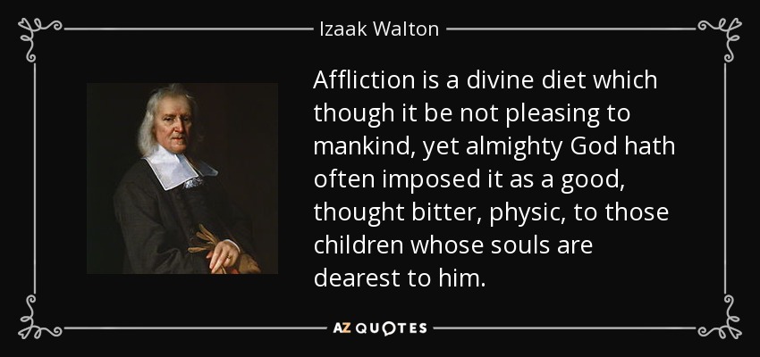 Affliction is a divine diet which though it be not pleasing to mankind, yet almighty God hath often imposed it as a good, thought bitter, physic, to those children whose souls are dearest to him. - Izaak Walton