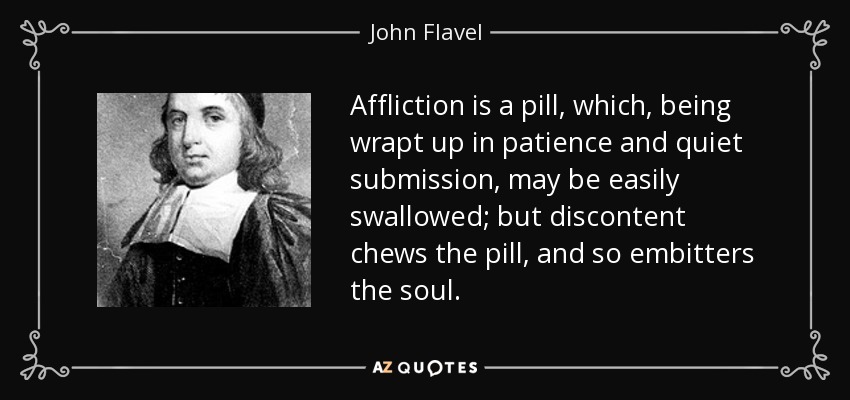 Affliction is a pill, which, being wrapt up in patience and quiet submission, may be easily swallowed; but discontent chews the pill, and so embitters the soul. - John Flavel