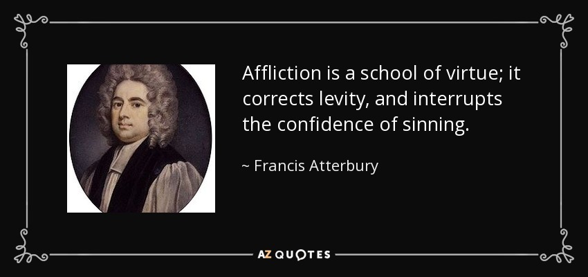 Affliction is a school of virtue; it corrects levity, and interrupts the confidence of sinning. - Francis Atterbury
