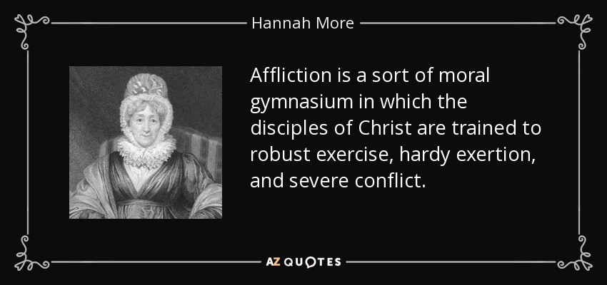 Affliction is a sort of moral gymnasium in which the disciples of Christ are trained to robust exercise, hardy exertion, and severe conflict. - Hannah More