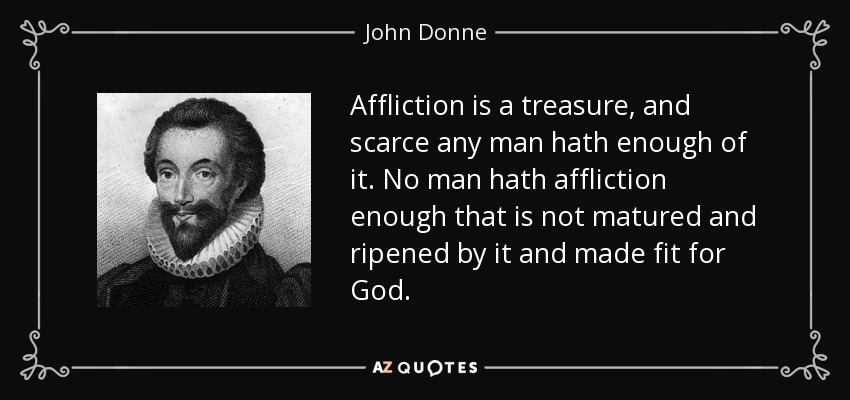 Affliction is a treasure, and scarce any man hath enough of it. No man hath affliction enough that is not matured and ripened by it and made fit for God. - John Donne