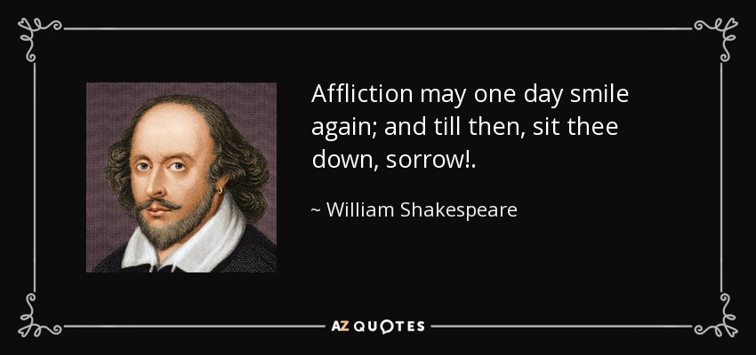 Affliction may one day smile again; and till then, sit thee down, sorrow!. - William Shakespeare