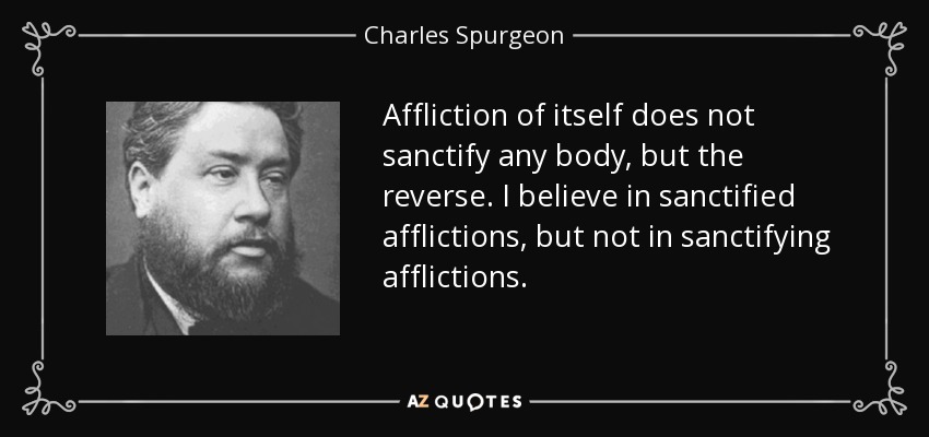 Affliction of itself does not sanctify any body, but the reverse. I believe in sanctified afflictions, but not in sanctifying afflictions. - Charles Spurgeon