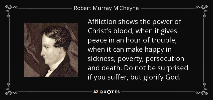 Affliction shows the power of Christ's blood, when it gives peace in an hour of trouble, when it can make happy in sickness, poverty, persecution and death. Do not be surprised if you suffer, but glorify God. - Robert Murray M'Cheyne