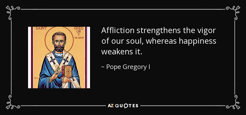 Affliction strengthens the vigor of our soul, whereas happiness weakens it. - Pope Gregory I